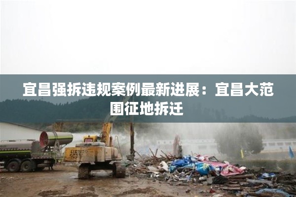 宜昌强拆违规案例最新进展：宜昌大范围征地拆迁 