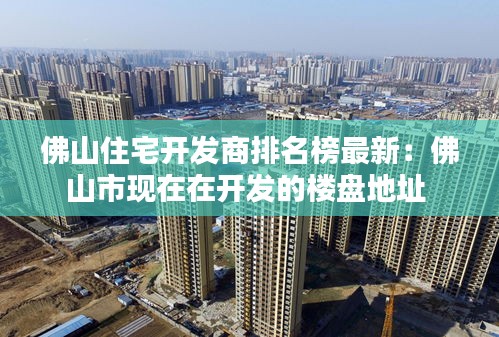 佛山住宅开发商排名榜最新：佛山市现在在开发的楼盘地址 