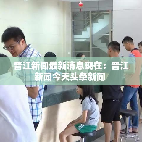 晋江新闻最新消息现在：晋江新闻今天头条新闻 