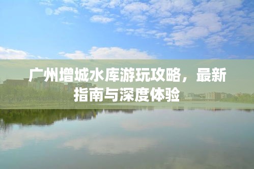 广州增城水库游玩攻略，最新指南与深度体验