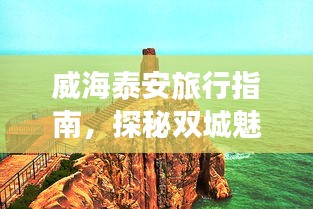 威海泰安旅行指南，探秘双城魅力，畅游绝佳旅游攻略！
