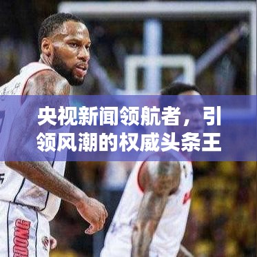 央视新闻领航者，引领风潮的权威头条王