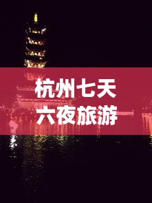杭州七天六夜旅游攻略，完美游遍美景盛宴