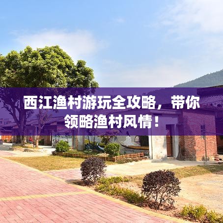 西江渔村游玩全攻略，带你领略渔村风情！