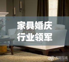 家具婚庆行业领军公司TOP10深度解析，排名背后的故事揭秘！