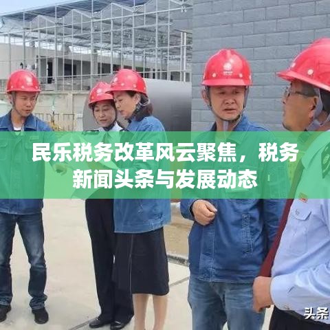 民乐税务改革风云聚焦，税务新闻头条与发展动态