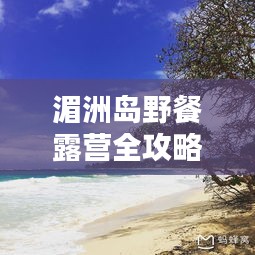 湄洲岛野餐露营全攻略，最新指南，带你玩转户外生活！