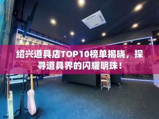 绍兴道具店TOP10榜单揭晓，探寻道具界的闪耀明珠！
