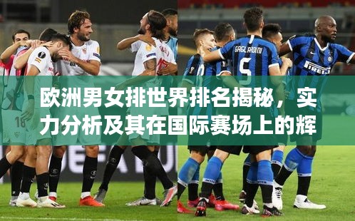 欧洲男女排世界排名揭秘，实力分析及其在国际赛场上的辉煌表现
