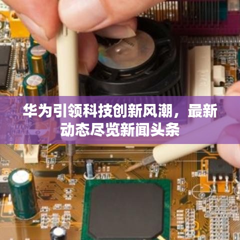 华为引领科技创新风潮，最新动态尽览新闻头条