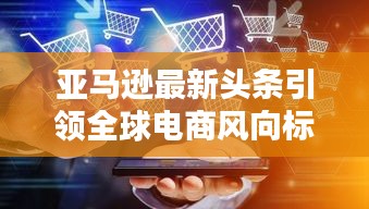 亚马逊最新头条引领全球电商风向标