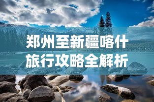 郑州至新疆喀什旅行攻略全解析，带你畅游丝路古道！