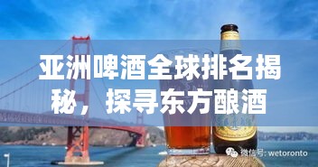 亚洲啤酒全球排名揭秘，探寻东方酿酒工艺的顶级之道