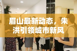 眉山最新动态，朱洪引领城市新风，新闻头条聚焦动向