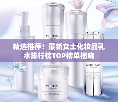 精选推荐！最新女士化妆品乳水排行榜TOP榜单揭晓