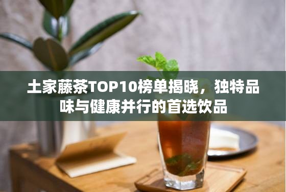 土家藤茶TOP10榜单揭晓，独特品味与健康并行的首选饮品