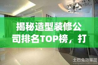 揭秘造型装修公司排名TOP榜，打造您梦寐以求的完美空间！