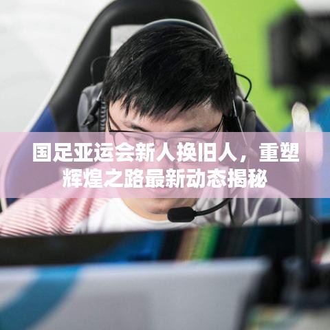 国足亚运会新人换旧人，重塑辉煌之路最新动态揭秘
