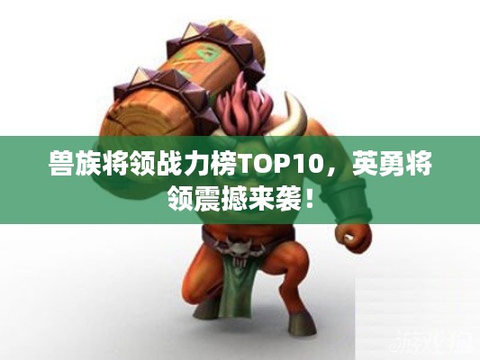 兽族将领战力榜TOP10，英勇将领震撼来袭！