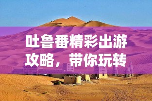 吐鲁番精彩出游攻略，带你玩转神秘西域之旅！