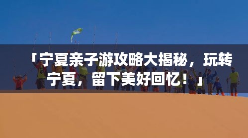 「宁夏亲子游攻略大揭秘，玩转宁夏，留下美好回忆！」