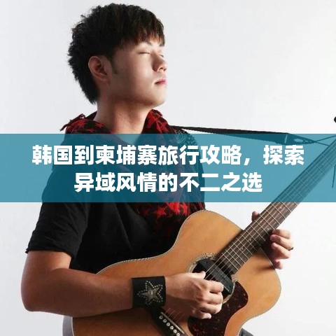 韩国到柬埔寨旅行攻略，探索异域风情的不二之选