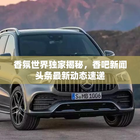 香氛世界独家揭秘，香吧新闻头条最新动态速递