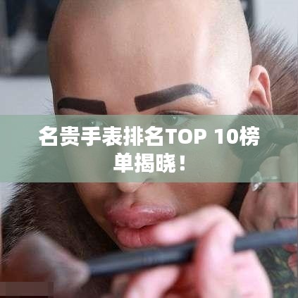 名贵手表排名TOP 10榜单揭晓！