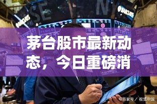 茅台股市最新动态，今日重磅消息一网打尽！
