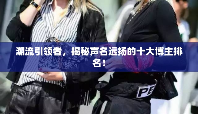 潮流引领者，揭秘声名远扬的十大博主排名！
