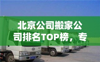 北京公司搬家公司排名TOP榜，专业搬家服务推荐！