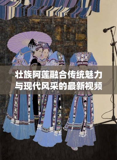 壮族阿莲融合传统魅力与现代风采的最新视频展现