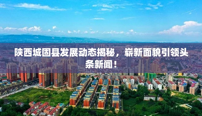 陕西城固县发展动态揭秘，崭新面貌引领头条新闻！
