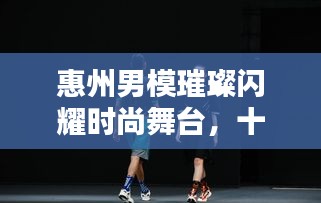 惠州男模璀璨闪耀时尚舞台，十大杰出代表排名榜单揭晓！