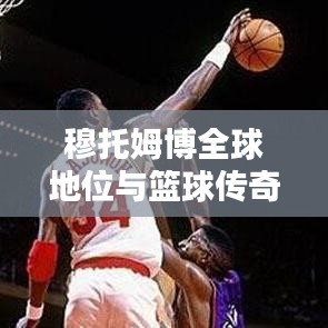 穆托姆博全球地位与篮球传奇足迹，世界排名揭秘