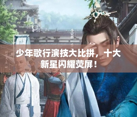 少年歌行演技大比拼，十大新星闪耀荧屏！