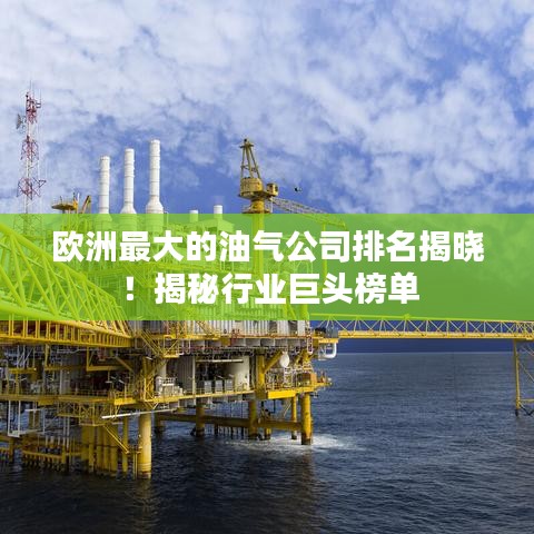 欧洲最大的油气公司排名揭晓！揭秘行业巨头榜单