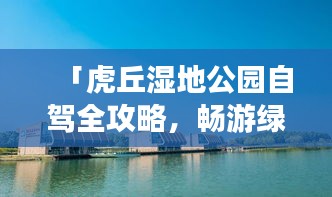 「虎丘湿地公园自驾全攻略，畅游绿意盎然的自然胜地！」
