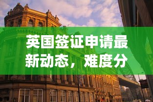 英国签证申请最新动态，难度分析、最新消息与观察解读