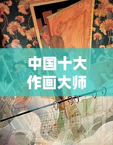 中国十大作画大师排行榜，艺术巅峰人物盘点